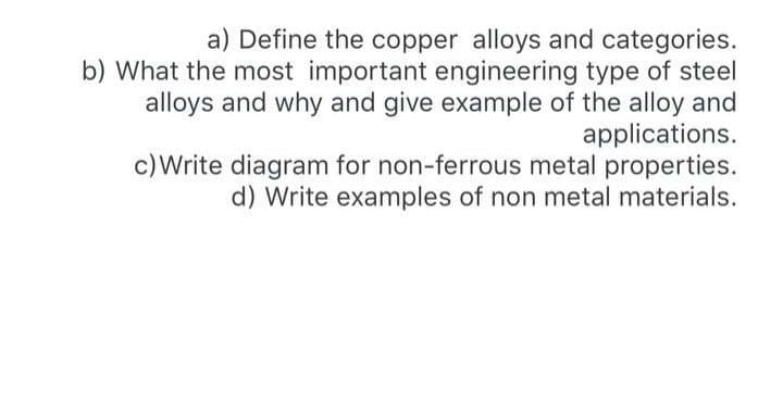 a) Define the copper alloys and categories.
b) What the most important engineering type of steel
alloys and why and give example of the alloy and
applications.
c)Write diagram for non-ferrous metal properties.
d) Write examples of non metal materials.
