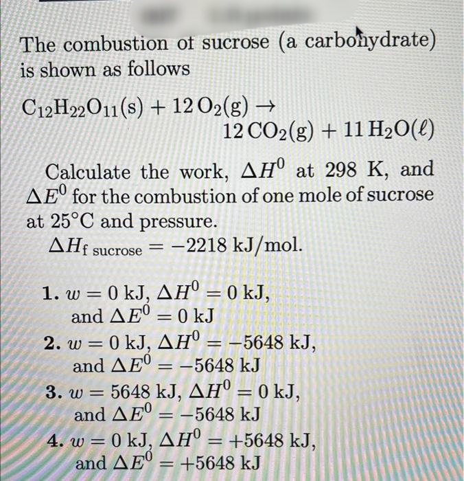 The combustion of sucrose (a carbonydrate)
is shown as follows
C12H22O11(s) + 12 O2(g) →
12 CO2(g) + 11 H2O(4)
Calculate the work, AHº at 298 K, and
AEº for the combustion of one mole of sucrose
at 25°C and pressure.
ΔΗ
sucrose = -2218 kJ/mol.
1. w = 0 kJ, AH" = 0 kJ,
and AEº = 0 kJ
%3D
2. w = 0 kJ, AH° = –5648 kJ,
and AEº = –5648 kJ
3. w = 5648 kJ, AH° = 0 kJ,
and AE = -5648 kJ
%3D
4. w = 0 kJ, AH® = +5648 kJ,
and AE' = +5648 kJ
