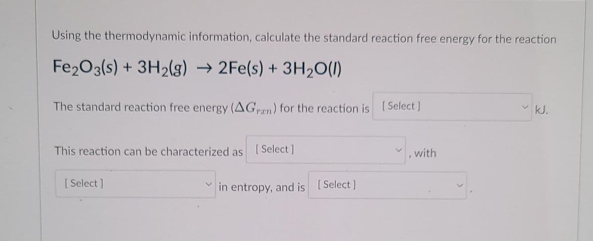 Using the thermodynamic information, calculate the standard reaction free energy for the reaction
Fe203(s) + 3H2(g) → 2Fe(s) + 3H20(1)
The standard reaction free energy (AGn) for the reaction is [Select ]
vkJ.
This reaction can be characterized as
[ Select ]
with
[ Select ]
in entropy, and is [Select]
