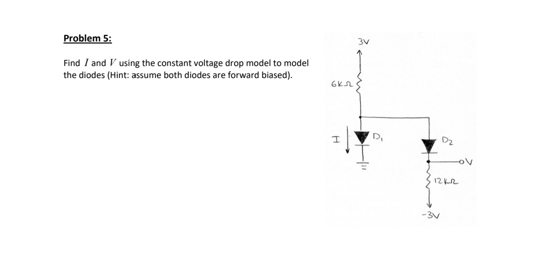 3V
Problem 5:
Find I and V using the constant voltage drop model to model
the diodes (Hint: assume both diodes are forward biased).
DI
Dz
ov
12KR
-3V
