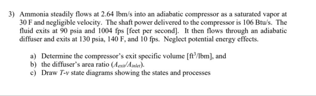 3) Ammonia steadily flows at 2.64 lbm/s into an adiabatic compressor as a saturated vapor at
30 F and negligible velocity. The shaft power delivered to the compressor is 106 Btu/s. The
fluid exits at 90 psia and 1004 fps [feet per second]. It then flows through an adiabatic
diffuser and exits at 130 psia, 140 F, and 10 fps. Neglect potential energy effects.
a) Determine the compressor's exit specific volume [ft/lbm], and
b) the diffuser's area ratio (Aexit/Ainlet).
c) Draw T-v state diagrams showing the states and processes
