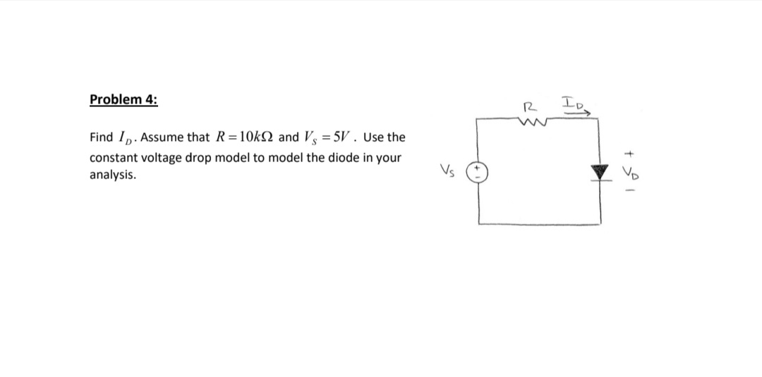 Problem 4:
Io
Find I,. Assume that R=10KN and V = 5V. Use the
constant voltage drop model to model the diode in your
analysis.
Vs
VD
