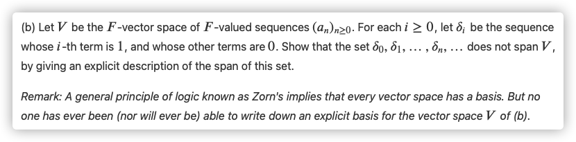 (b) Let V be the F-vector space of F-valued sequences (a,)n20. For each i > 0, let &; be the sequence
whose i-th term is 1, and whose other terms are 0. Show that the set 6o, d1, ... , 8n, ... does not span V,
by giving an explicit description of the span of this set.
Remark: A general principle of logic known as Zorn's implies that every vector space has a basis. But no
one has ever been (nor will ever be) able to write down an explicit basis for the vector space V of (b).
