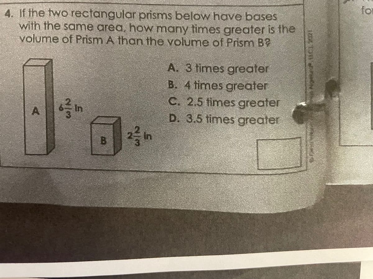 4. If the two rectangular prisms below have bases
with the same area, how many times greater is the
volume of Prism A than the volume of Prism B
A
بران
L
B
22 in
A. 3 times greater
B. 4 times greater
C. 2,5 times greater
D. 3.5 times greater
for