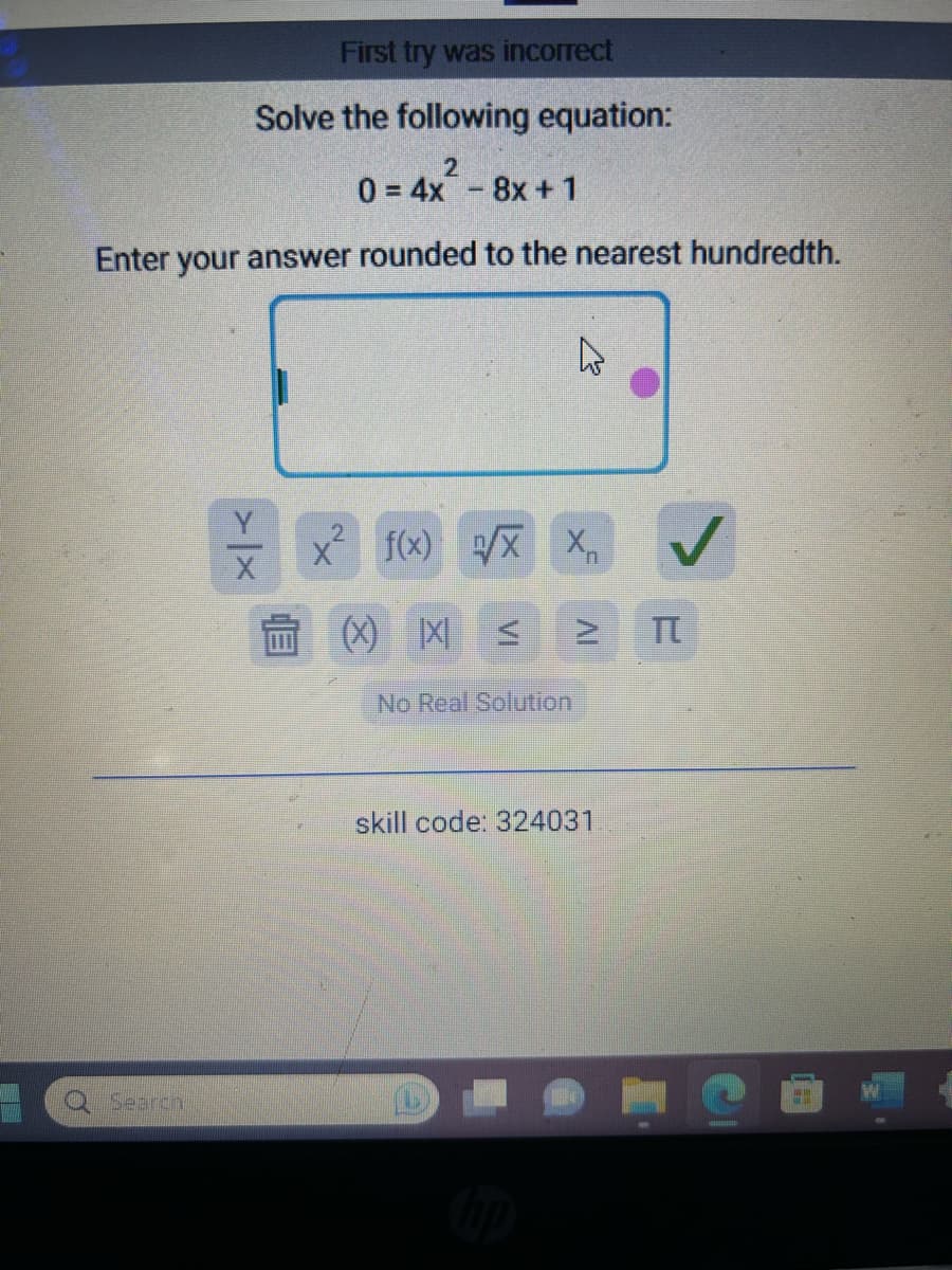 First try was incorrect
Solve the following equation:
2
04x8x + 1
Enter your answer rounded to the nearest hundredth.
Search
> X
X f(x) √√/X X₁
(X) X <
No Real Solution
IV
skill code: 324031
TT