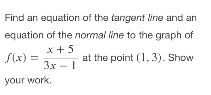 Find an equation of the tangent line and an
equation of the normal line to the graph of
x + 5
f(x)
at the point (1,3). Show
Зх — 1
-
your work.
