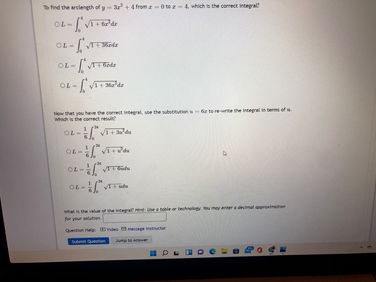 To find the arclength of y =
3x? + 4 from x = 0 to x = 4, which is the correct integral?
OL =
V1 + 6x dx
OL =
VI+ 36xdx
4
= 10
OL =
V1 + 36x dx
6x to re-write the integral in terms of u.
Now that you have the correct integral, use the substitution u
Which is the correct result?
24
OL =
1+ 3u du
24
1
OL =
24
OL =
VI+ 6udu
24
1
OL =
VI+ udu
What is the value of the integral? Hint: Use a table or technology. You may enter a decimal approximation
for your solution.
Question Help: D Video Message instructor
Submit Question
Jump to Answer
