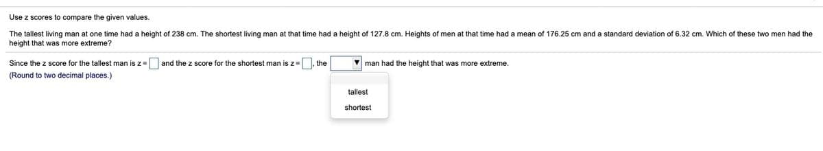 Use z scores to compare the given values.
The tallest living man at one time had a height of 238 cm. The shortest living man at that time had a height of 127.8 cm. Heights of men at that time had a mean of 176.25 cm and a standard deviation of 6.32 cm. Which of these two men had the
height that was more extreme?
Since the z score for the tallest man is z= and the z score for the shortest man is z=
the
V man had the height that was more extreme.
(Round to two decimal places.)
tallest
shortest
