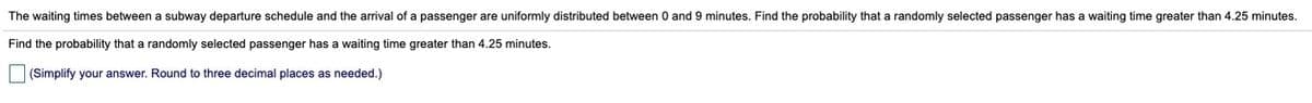 The waiting times between a subway departure schedule and the arrival of a passenger are uniformly distributed between 0 and 9 minutes. Find the probability that a randomly selected passenger has a waiting time greater than 4.25 minutes.
Find the probability that a randomly selected passenger has a waiting time greater than 4.25 minutes.
|(Simplify your answer. Round to three decimal places as needed.)
