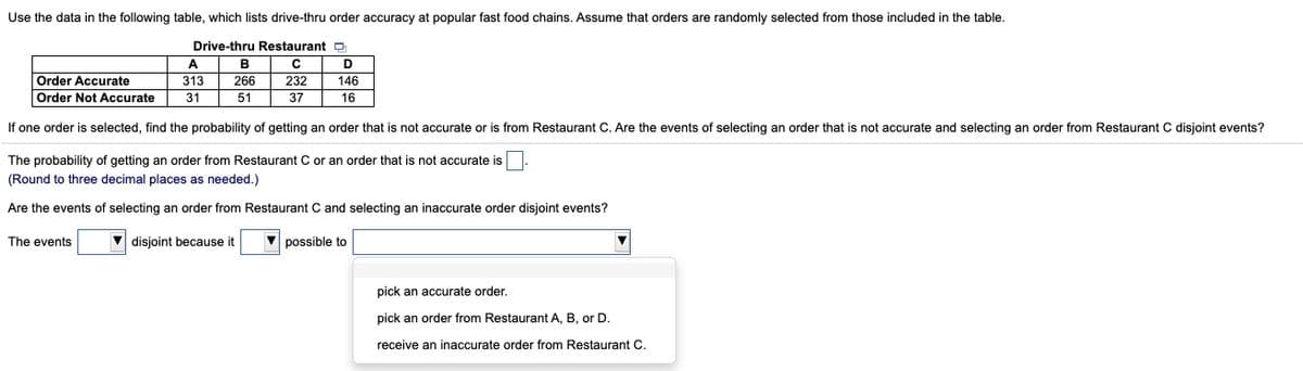 Use the data in the following table, which lists drive-thru order accuracy at popular fast food chains. Assume that orders are randomly selected from those included in the table.
Drive-thru Restaurant D
A
В
D
Order Accurate
313
266
232
146
Order Not Accurate
31
51
37
16
If one order is selected, find the probability of getting an order that is not accurate or is from Restaurant C. Are the events of selecting an order that is not accurate and selecting an order from Restaurant C disjoint events?
The probability of getting an order from Restaurant C or an order that is not accurate is
(Round to three decimal places as needed.)
Are the events of selecting an order from Restaurant C and selecting an inaccurate order disjoint events?
The events
V disjoint because it
possible to
pick an accurate order.
pick an order from Restaurant A, B, or D.
receive an inaccurate order from Restaurant C.
