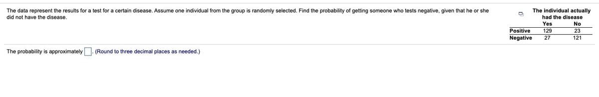 The individual actually
The data represent the results for a test for a certain disease. Assume one individual from the group is randomly selected. Find the probability of getting someone who tests negative, given that he or she
did not have the disease.
had the disease
Yes
No
Positive
Negative
129
23
27
121
The probability is approximately
(Round to three decimal places as needed.)
