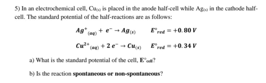 5) In an electrochemical cell, Cu9) is placed in the anode half-cell while Ag) in the cathode half-
cell. The standard potential of the half-reactions are as follows:
Ag+
(aq) +
+ e- → Ag(s)
E°red = +0. 80 V
+ 2 e- → Cu(s)
E°red = +0.34 V
a) What is the standard potential of the cell, E°cel?
b) Is the reaction spontaneous or non-spontaneous?
