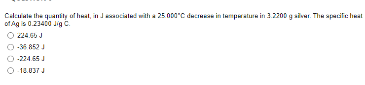 Calculate the quantity of heat, in J associated with a 25.000°C decrease in temperature in 3.2200 g silver. The specific heat
of Ag is 0.23400 J/g C.
224.65 J
-36.852 J
-224.65 J
-18.837 J
