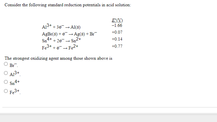 Consider the following standard reduction potentials in acid solution:
A13+
E°(V).
+ 3e → Al(S)
-1.66
AgBr(s) + e -→ Ag(s) + Br
+0.07
Sn 4+
+ 2e- Sn2+
+0.14
Fe3+
+e→Fe2+
+0.77
The strongest oxidizing agent among those shown above is
Br.
A13+
Sn 4+
O Fe3+
