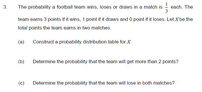 3.
The probability a football team wins, loses or draws in a match is - each. The
3
team earns 3 points if it wins, 1 point if it draws and 0 point if it loses. Let Xbe the
total points the team earns in two matches.
(a)
Construct a probability distribution table for X.
(b)
Determine the probability that the team will get more than 2 points?
(c)
Determine the probability that the team will lose in both matches?
