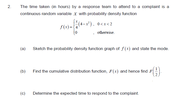 2.
The time taken (in hours) by a response team to attend to a complaint is a
continuous random variable X with probability density function
(4-x²), 0<x<2
f (x) =
otherwise.
(a)
Sketch the probability density function graph of f (x) and state the mode.
(€)
1
(b)
Find the cumulative distribution function, F(x) and hence find F
(c)
Determine the expected time to respond to the complaint.

