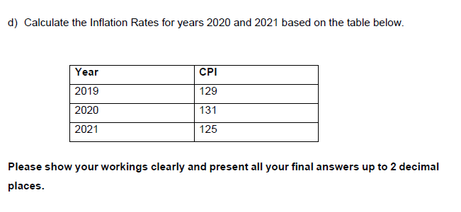 d) Calculate the Inflation Rates for years 2020 and 2021 based on the table below.
Year
CPI
2019
129
2020
131
2021
125
Please show your workings clearly and present all your final answers up to 2 decimal
places.
