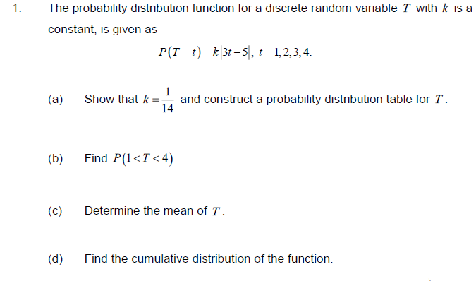 1.
The probability distribution function for a discrete random variable T with k is a
constant, is given as
P(T =t)=k|3t – 5|, t = 1,2,3,4.
1
and construct a probability distribution table for T.
14
(a)
Show that k
(b)
Find P(1<T <4).
(c)
Determine the mean of T.
(d)
Find the cumulative distribution of the function.
