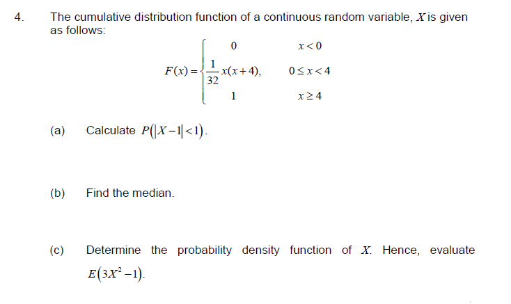 4.
The cumulative distribution function of a continuous random variable, X is given
as follows:
x<0
F(x) =
- x(x+4),
32
0Sx<4
1
x24
(a)
Calculate P(|X-1|<1).
(b)
Find the median.
(c)
Determine the probability density function of X. Hence, evaluate
E(3X² -1).
