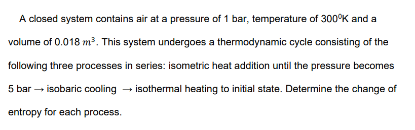 A closed system contains air at a pressure of 1 bar, temperature of 300°K and a
volume of 0.018 m³. This system undergoes a thermodynamic cycle consisting of the
following three processes in series: isometric heat addition until the pressure becomes
5 bar → isobaric cooling → isothermal heating to initial state. Determine the change of
entropy for each process.
