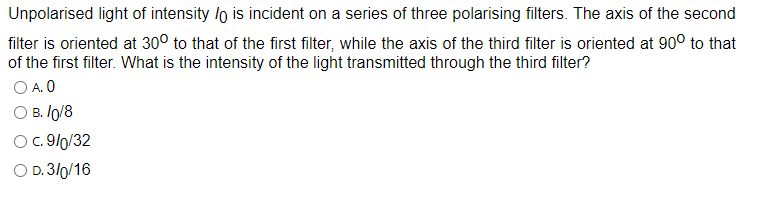 Unpolarised light of intensity lo is incident on a series of three polarising filters. The axis of the second
filter is oriented at 30° to that of the first filter, while the axis of the third filter is oriented at 90° to that
of the first filter. What is the intensity of the light transmitted through the third filter?
O A. 0
B. 10/8
O c. 9/0/32
O D. 3/0/16