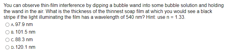 You can observe thin-film interference by dipping a bubble wand into some bubble solution and holding
the wand in the air. What is the thickness of the thinnest soap film at which you would see a black
stripe if the light illuminating the film has a wavelength of 540 nm? Hint: use n = 1.33.
O A. 97.9 nm
B. 101.5 nm
O c. 88.3 nm
D. 120.1 nm