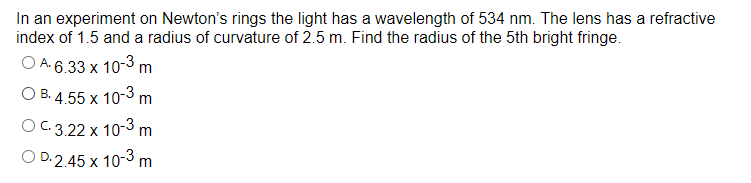 In an experiment on Newton's rings the light has a wavelength of 534 nm. The lens has a refractive
index of 1.5 and a radius of curvature of 2.5 m. Find the radius of the 5th bright fringe.
O A-6.33 x 10-3 m
O B. 4.55 x 10-3 m
O C.3.22 x 10-3 m
O D.2.45 x 10-3 m