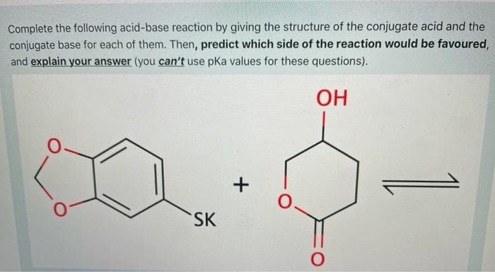 Complete the following acid-base reaction by giving the structure of the conjugate acid and the
conjugate base for each of them. Then, predict which side of the reaction would be favoured,
and explain your answer (you can't use pKa values for these questions).
OH
+
SK
