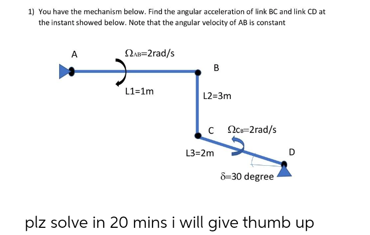 1) You have the mechanism below. Find the angular acceleration of link BC and link CD at
the instant showed below. Note that the angular velocity of AB is constant
A
QAB=2rad/s
B
L1=1m
L2=3m
C OCc=2rad/s
L3=2m
D
8=30 degree
plz solve in 20 mins i will give thumb up

