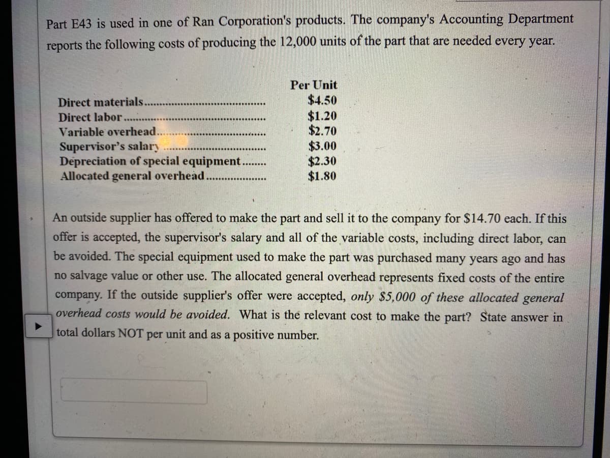 Part E43 is used in one of Ran Corporation's products. The company's Accounting Department
reports the following costs of producing the 12,000 units of the part that are needed every year.
Per Unit
$4.50
$1.20
$2.70
$3.00
$2.30
$1.80
Direct materials.
Direct labor.
Variable overhead...
Supervisor's salary
Depreciation of special equipment.
Allocated general overhead.
An outside supplier has offered to make the part and sell it to the company for $14.70 each. If this
offer is accepted, the supervisor's salary and all of the variable costs, including direct labor, can
be avoided. The special equipment used to make the part was purchased many years ago and has
no salvage value or other use. The allocated general overhead represents fixed costs of the entire
company. If the outside supplier's offer were accepted, only $5,000 of these allocated general
overhead costs would be avoided. What is the relevant cost to make the part? State answer in
total dollars NOT per unit and as a positive number.
