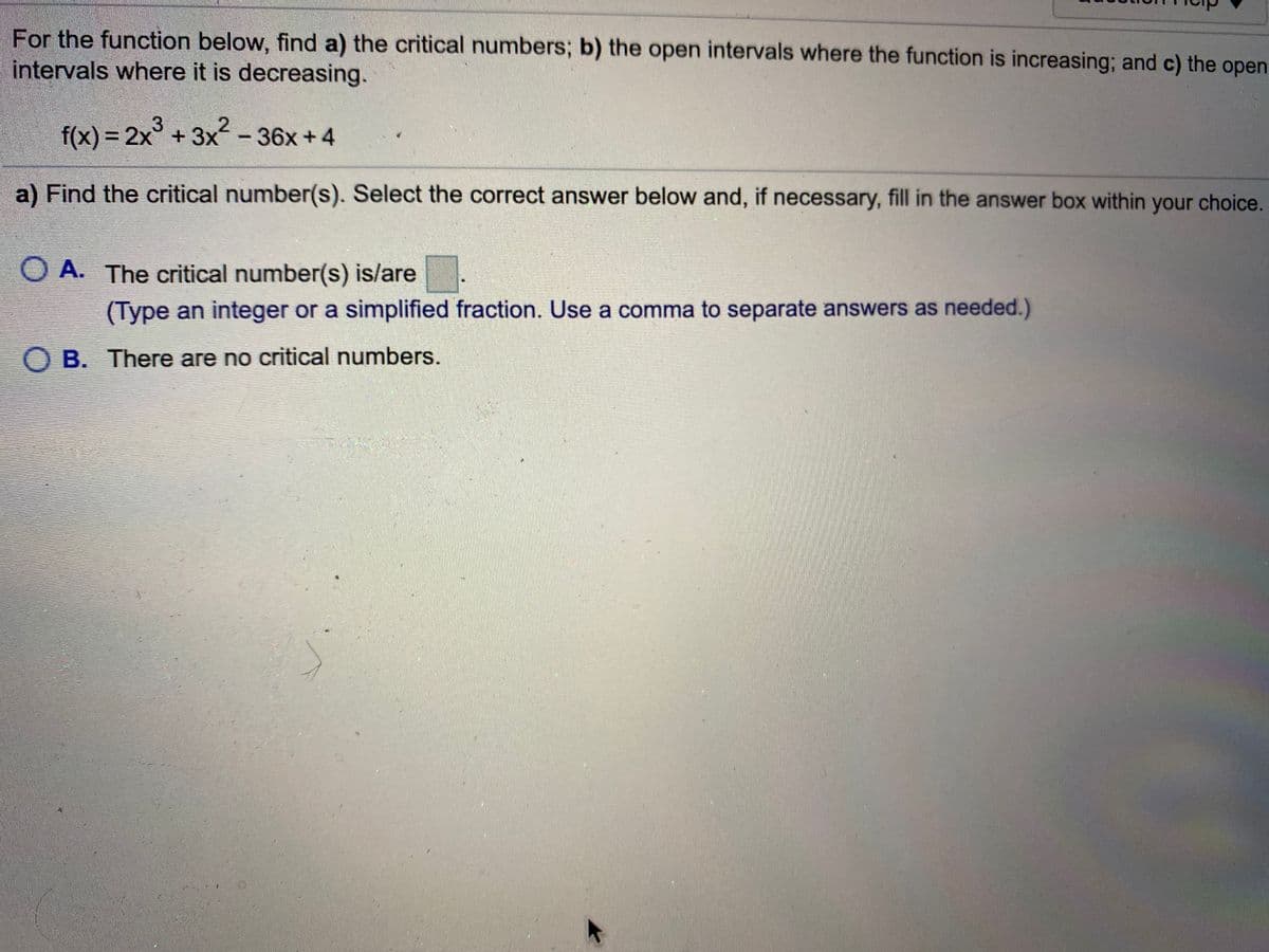 For the function below, find a) the critical numbers; b) the open intervals where the function is increasing; and c) the open
intervals where it is decreasing.
f(x) = 2x° +3x-36x+4
%3D
a) Find the critical number(s). Select the correct answer below and, if necessary, fill in the answer box within your choice.
O A. The critical number(s) is/are
(Type an integer or a simplified fraction. Use a comma to separate answers as needed.)
O B. There are no critical numbers.
