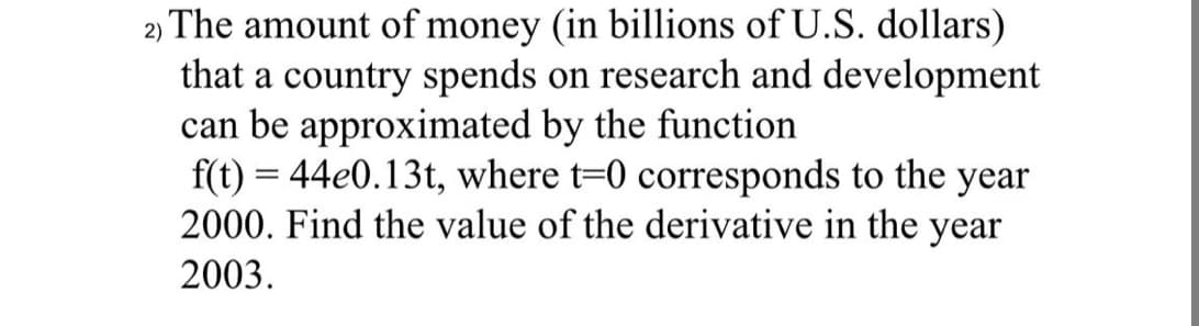 The amount of money (in billions of U.S. dollars)
that a country spends on research and development
can be approximated by the function
f(t) = 44e0.13t, where t=0 corresponds to the year
2000. Find the value of the derivative in the year
2)
2003.
