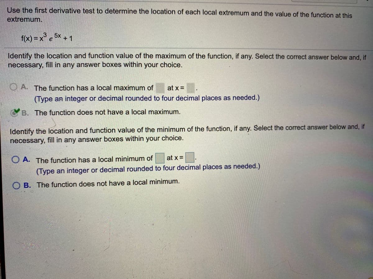 Use the first derivative test to determine the location of each local extremum and the value of the function at this
extremum.
f(x) = x° e 5x + 1
Identify the location and function value of the maximum of the function, if any. Select the correct answer below and, if
necessary, fill in any answer boxes within your choice.
O A. The function has a local maximum of
at x =
(Type an integer or decimal rounded to four decimal places as needed.)
B. The function does not have a local maximum.
Identify the location and function value of the minimum of the function, if any. Select the correct answer below and, if
necessary, fill in any answer boxes within your choice.
at x =
O A. The function has a local minimum of
(Type an integer or decimal rounded to four decimal places as needed.)
O B. The function does not have a local minimum.
