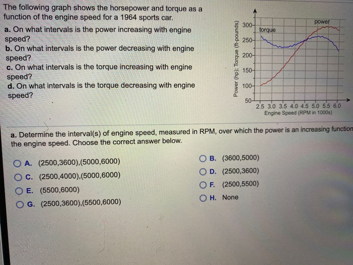 The following graph shows the horsepower and torque as a
function of the engine speed for a 1964 sports car.
power
300-
torque
a. On what intervals is the power increasing with engine
speed?
b. On what intervals is the power decreasing with engine
speed?
c. On what intervals is the torque increasing with engine
250-
200-
150-
speed?
d. On what intervals is the torque decreasing with engine
speed?
100-
50-
2.5 3.0 3.5 4.0 4.5 5.0 5.5 6.0
Engine Speed (RPM in 1000s)
a. Determine the interval(s) of engine speed, measured in RPM, over which the power is an increasing function
the engine speed. Choose the correct answer below.
O B. (3600,5000)
O A. (2500,3600),(5000,6000)
O D. (2500,3600)
OC. (2500,4000),(5000,6000)
OF. (2500,5500)
O E. (5500,6000)
O H. None
O G. (2500,3600),(5500,6000)
Power (hp); Torque (ft-pounds)
