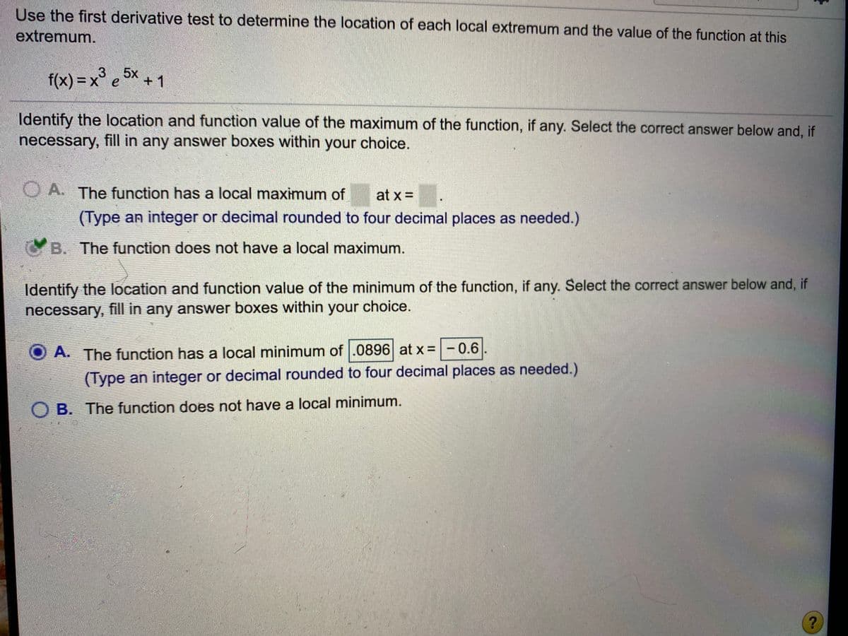 Use the first derivative test to determine the location of each local extremum and the value of the function at this
extremum.
f(x) = x° e 5x + 1
Identify the location and function value of the maximum of the function, if any. Select the correct answer below and, if
necessary, fill in any answer boxes within your choice.
O A. The function has a local maximum of
at x =
(Type an integer or decimal rounded to four decimal places as needed.)
GB. The function does not have a local maximum.
Identify the location and function value of the minimum of the function, if any. Select the correct answer below and, if
necessary, fill in any answer boxes within your choice.
A. The function has a local minimum of .0896 at x =-0.6
(Type an integer or decimal rounded to four decimal places as needed.)
O B. The function does not have a local minimum.
