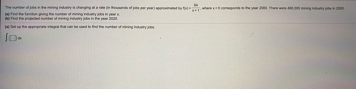 The number of jobs in the mining industry is changing at a rate (in thousands of jobs per year) approximated by f(x) =
54
where x = 0 corresponds to the year 2000. There were 490,000 mining industry jobs in 2000.
%3D
X +1'
(a) Find the function giving the number of mining industry jobs in year x.
(b) Find the projected number of mining industry jobs in the year 2020.
(a) Set up the appropriate integral that can be used to find the number of mining industry jobs.
dx
