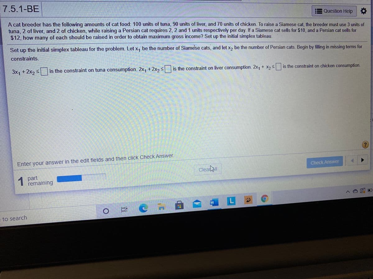 7.5.1-BE
E Question Help
A cat breeder has the following amounts of cat food: 100 units of tuna, 90 units of liver, and 70 units of chicken. To raise a Siamese cat, the breeder must use 3 units of
tuna, 2 of liver, and 2 of chicken, while raising a Persian cat requires 2, 2 and 1 units respectively per day. If a Siamese cat sells for $10, and a Persian cat sells for
$12, how many of each should be raised in order to obtain maximum gross income? Set up the initial simplex tableau.
Set up the initial simplex tableau for the problem. Let x, be the number of Siamese cats, and let x, be the number of Persian cats. Begin by filling in missing terms for
dn
constraints.
3x1 + 2x2 3
is the constraint on tuna consumption. 2x, + 2x, s
is the constraint on liver consumption. 2x, + X, Sis the constraint on chicken consumption.
Enter your answer in the edit fields and then click Check Answer.
Clealll
Check Answer
1 part
remaining
W
to search
