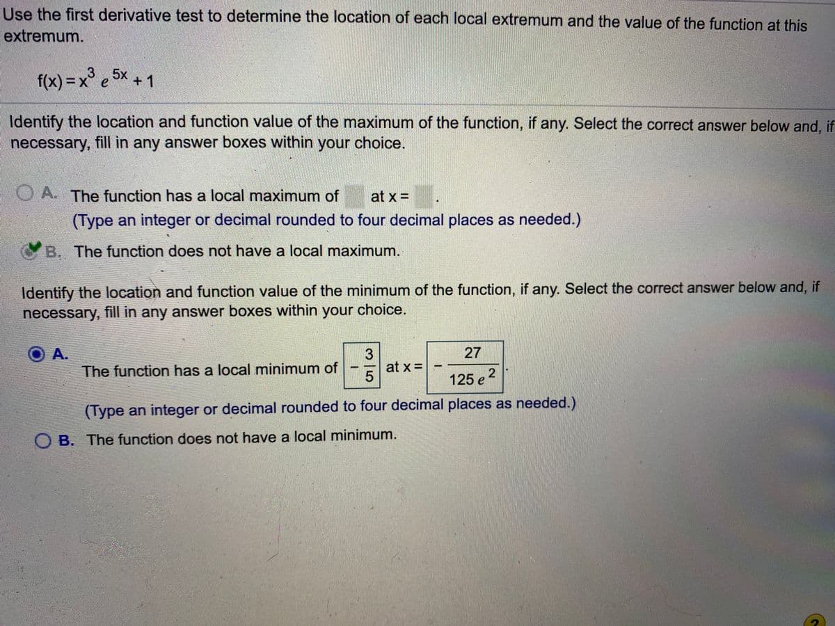 Use the first derivative test to determine the location of each local extremum and the value of the function at this
extremum.
3
f(x)%3Dx e
f(x) = x° e 5x
Identify the location and function value of the maximum of the function, if any. Select the correct answer below and, if
necessary, fill in any answer boxes within your choice.
OA The function has a local maximum of
at x =
(Type an integer or decimal rounded to four decimal places as needed.)
YB. The function does not have a local maximum.
Identify the location and function value of the minimum of the function, if any. Select the correct answer below and, if
necessary, fill in any answer boxes within your choice.
O A.
The function has a local minimum of
27
3
at x= -
125 e 2
(Type an integer or decimal rounded to four decimal places as needed.)
O B. The function does not have a local minimum.
