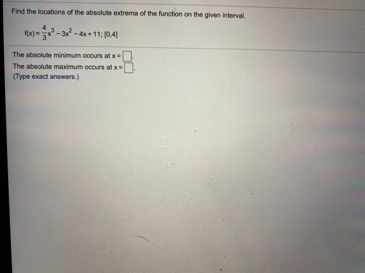 Find the locations of the absolute extrema of the function on the given interval.
4
x° -
3x-4x+11; [0,4]
%3D
|
The absolute minimum occurs at x =
The absolute maximum occurs at x =
(Type exact answers.)
