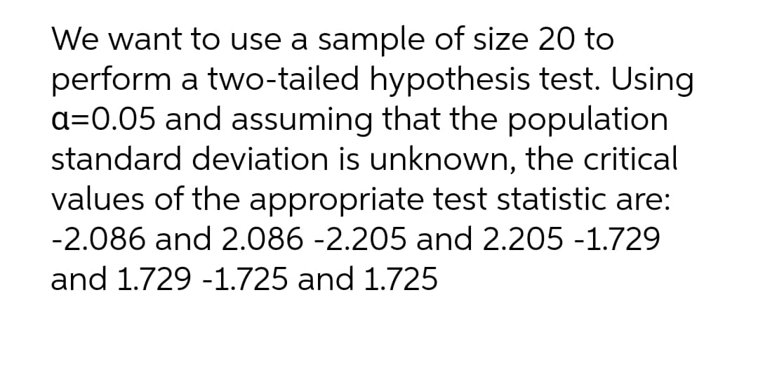 We want to use a sample of size 20 to
perform a two-tailed hypothesis test. Using
a=0.05 and assuming that the population
standard deviation is unknown, the critical
values of the appropriate test statistic are:
-2.086 and 2.086 -2.205 and 2.205 -1.729
and 1.729 -1.725 and 1.725
