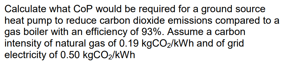 Calculate what CoP would be required for a ground source
heat pump to reduce carbon dioxide emissions compared to a
gas boiler with an efficiency of 93%. Assume a carbon
intensity of natural gas of 0.19 kgCO2/kWh and of grid
electricity of 0.50 kgCO2/kWh
