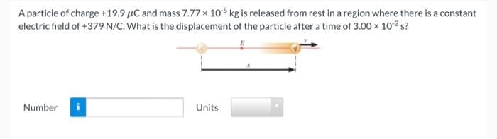 A particle of charge +19.9 µC and mass 7.77 x 105 kg is released from rest in a region where there is a constant
electric field of +379 N/C. What is the displacement of the particle after a time of 3.00 x 102 s?
Number
Units
