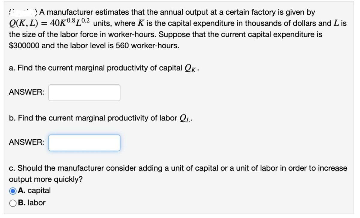 A manufacturer estimates that the annual output at a certain factory is given by
Q(K, L) = 40KL0.2 units, where K is the capital expenditure in thousands of dollars and L is
0.8
the size of the labor force in worker-hours. Suppose that the current capital expenditure is
$300000 and the labor level is 560 worker-hours.
a. Find the current marginal productivity of capital Qk -
ANSWER:
b. Find the current marginal productivity of labor QL.
ANSWER:
c. Should the manufacturer consider adding a unit of capital or a unit of labor in order to increase
output more quickly?
OA. capital
B. labor
