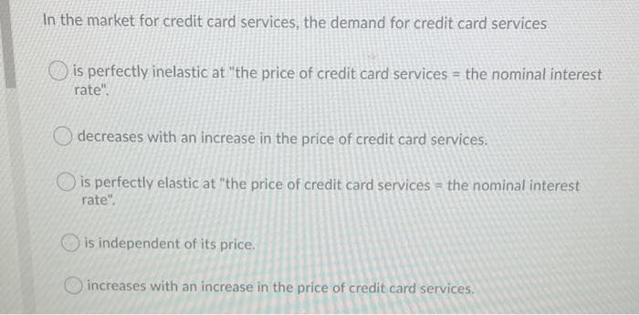 In the market for credit card services, the demand for credit card services
is perfectly inelastic at "the price of credit card services = the nominal interest
rate".
decreases with an increase in the price of credit card services.
O is perfectly elastic at "the price of credit card services = the nominal interest
rate".
O is independent of its price.
O increases with an increase in the price of credit card services.
