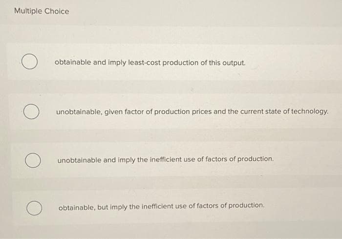 Multiple Choice
obtainable and imply least-cost production of this output.
unobtainable, given factor of production prices and the current state of technology.
unobtainable and imply the inefficient use of factors of production.
obtainable, but imply the inefficient use of factors of production.
