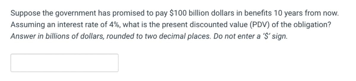 Suppose the government has promised to pay $100 billion dollars in benefits 10 years from now.
Assuming an interest rate of 4%, what is the present discounted value (PDV) of the obligation?
Answer in billions of dollars, rounded to two decimal places. Do not enter a '$' sign.
