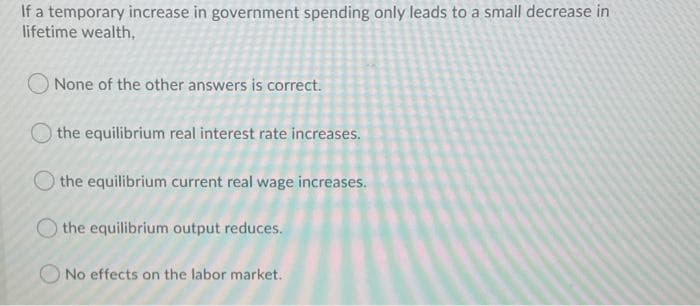 If a temporary increase in government spending only leads to a small decrease in
lifetime wealth,
O None of the other answers is correct.
the equilibrium real interest rate increases.
O the equilibrium current real wage increases.
the equilibrium output reduces.
No effects on the labor market.
