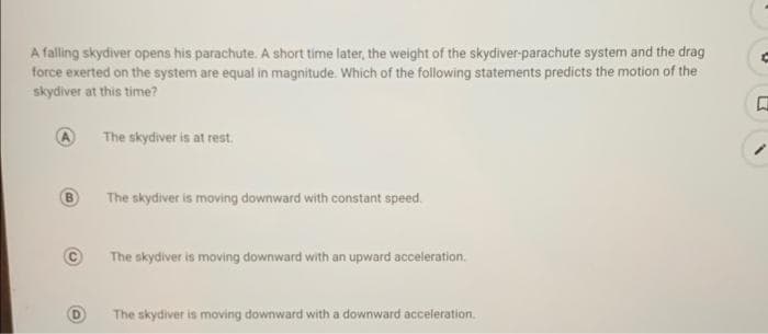 A falling skydiver opens his parachute. A short time later, the weight of the skydiver-parachute system and the drag
force exerted on the system are equal in magnitude. Which of the following statements predicts the motion of the
skydiver at this time?
The skydiver is at rest.
B.
The skydiver is moving downward with constant speed.
The skydiver is moving downward with an upward acceleration.
The skydiver is moving downward with a downward acceleration.
