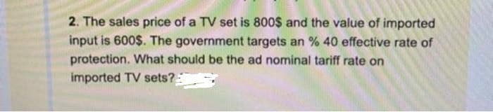 2. The sales price of a TV set is 800$ and the value of imported
input is 600$. The government targets an % 40 effective rate of
protection. What should be the ad nominal tariff rate on
imported TV sets?
