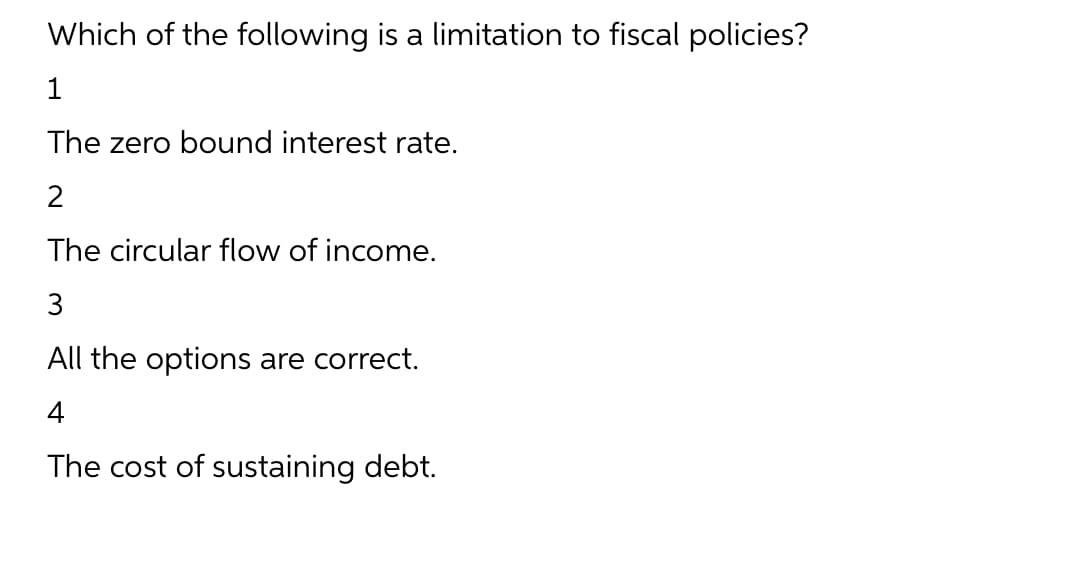 Which of the following is a limitation to fiscal policies?
1
The zero bound interest rate.
The circular flow of income.
3
All the options are correct.
4
The cost of sustaining debt.
